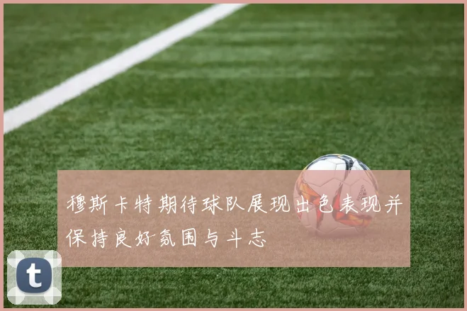 穆斯卡特期待球队展现出色表现并保持良好氛围与斗志
