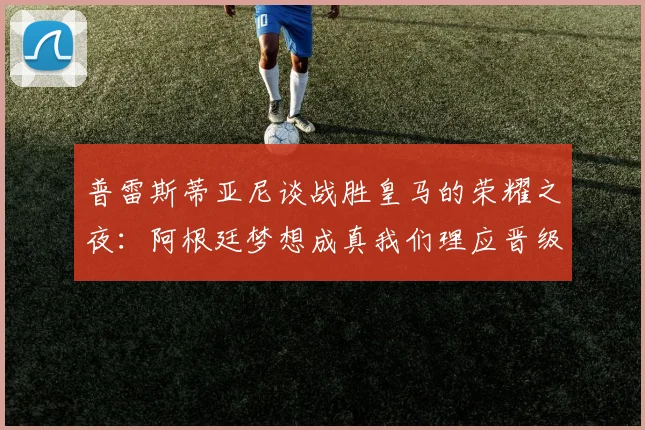 普雷斯蒂亚尼谈战胜皇马的荣耀之夜：阿根廷梦想成真我们理应晋级